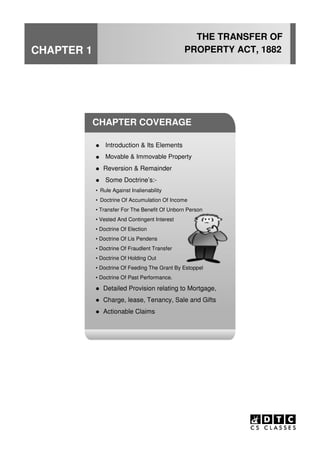 CHAPTER 1
THE TRANSFER OF
PROPERTY ACT, 1882
CHAPTER COVERAGE
Introduction & Its Elements
Movable & Immovable Property
Reversion & Remainder
Some Doctrine’s:-
• Rule Against Inalienability
• Doctrine Of Accumulation Of Income
• Transfer For The Benefit Of Unborn Person
• Vested And Contingent Interest
• Doctrine Of Election
• Doctrine Of Lis Pendens
• Doctrine Of Fraudlent Transfer
• Doctrine Of Holding Out
• Doctrine Of Feeding The Grant By Estoppel
• Doctrine Of Past Performance.
Detailed Provision relating to Mortgage,
Charge, lease, Tenancy, Sale and Gifts
Actionable Claims
 