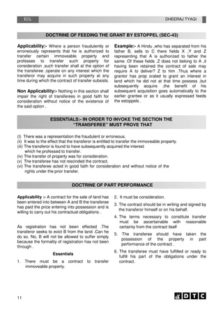 ECL DHEERAJ TYAGI
DOCTRINE OF FEEDING THE GRANT BY ESTOPPEL (SEC-43)
Applicability:- Where a person fraudulently or
erroneously represents that he is authorized to
transfer certain immoveable property and
professes to transfer such property for
consideration ,such transfer shall at the option of
the transferee ,operate on any interest which the
transferor may acquire in such property at any
time during which the contract of transfer subsists.
Non Applicability:- Nothing in this section shall
impair the right of transferees in good faith for
consideration without notice of the existence of
the said option .
Example:- A Hindu ,who has separated from his
father B, sells to C there fields X ,Y and Z
representing that A is authorized to father the
same .Of these fields .Z does not belong to A ,it
having been retained the contract of sale may
require A to deliver? Z to him .Thus where a
grantor has prop orated to grant an interest in
land which he did not at that time possess ,but
subsequently acquire ,the benefit of his
subsequent acquisition goes automatically to the
earlier grantee or as it usually expressed feeds
the estoppels .
ESSENTIALS:- IN ORDER TO INVOKE THE SECTION THE
“TRANSFEREE” MUST PROVE THAT
(I) There was a representation the fraudulent or erroneous.
(ii) It was to the effect that the transferor is entitled to transfer the immoveable property.
(iii) The transferor is found to have subsequently acquired the interest
which he professed to transfer.
(iv) The transfer of property was for consideration.
(v) The transferee has not rescinded the contract.
(vi) The transferee acted in good faith for consideration and without notice of the
rights under the prior transfer.
DOCTRINE OF PART PERFORMANCE
Applicability :- A contract for the sale of land has
been entered into between A and B the transferee
has paid the price entering into possession and is
willing to carry out his contractual obligations .
As registration has not been effected .The
transferor seeks to evict B from the land .Can he
do so. No, B will not be allowed to suffer simply
because the formality of registration has not been
through .
Essentials
1. There must be a contract to transfer
immoveable property.
2. It must be consideration.
3. The contract should be in writing and signed by
the transferor himself or on his behalf.
4. The terms necessary to constitute transfer
must be ascertainable with reasonable
certainty from the contract itself
5. The transferee should have taken the
possession of the property in part
performance of the contract .
6. The transferee must have fulfilled or ready to
fulfill his part of the obligations under the
contract.
11
 
