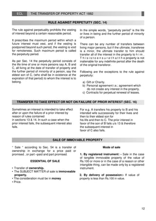 ECL THE TRANSFER OF PROPERTY ACT 1882
RULE AGAINST PERPETUITY (SEC. 14)
The rule against perpetuality prohibits the vesting
of interest beyond a certain reasonable period.
It prescribes the maximum period within which a
future interest must vest, and if the vesting is
postponed beyond such period, the vesting is void
for remoteness. Such maximum period is called
the perpetuity period.
As per Sec. 14 the perpetuity period consists of
the life time of one or more persons say A, B and
C, all living at the date of transfer of property and
the further period of minority of a person, say the
eldest son of C, (who shall be in existence at the
expiration of that period) to whom the interest is to
belong.
In the simple words, “perpetuity period” is the life
or lives in being and the further period of minority
of a person.
There can be any number of transfers between
living major persons, but if the ultimate, transferee
is a minor, the ultimate transfer to him should
transfer all of the interest in the property to h i m .
T h i s i s t o e n s u r e t h a t t h e property is not
inalienable for any indefinite period after the death
of the original transferor.
Following are the exceptions to the rule against
perpetuity:
a) Gift or Charity.
b) Personal agreement i.e.; agreement which
do not create any interest in the property.
c) Contracts for perpetual renewal of leases.
TRANSFER TO TAKE EFFECT OR NOT ON FAILURE OF PRIOR INTEREST (SEC. 16)
Sometimes an interest is intended to take effect
after or upon the failure of a prior interest by
reason of rules contained
in sections 13 & 14. In such a case when the
prior interest fails, the subsequent interest also
fails.
For e.g. A transfers his property to B and his
intended wife successively for their lives and
then to their eldest son for
his life and then to C. The prior interest in
favor of the son of B fails u/s 13 & therefore
the subsequent interest in
favor of C also fails.
SALE OF IMMOVABLE PROPERTY
“ Sale “ according to Sec. 54 is a transfer of
ownership in exchange for a price paid or
promised , or part –paid and part promised.
ESSENTIAL OF SALE
• Transfer of ownership.
• The SUBJECT MATTER of sale is immoveable
Mode of sale
1. By registered instrument: - Sale in the case
of tangible immovable property of the value of
Rs.100 or more or in the case of a reason or other
intangible thing, can be made only by a registered
instrument.
property. 2. By delivery of possession:- If value of
• The consideration must be in money property is less than Rs.100 in value.
• Price.
12
 