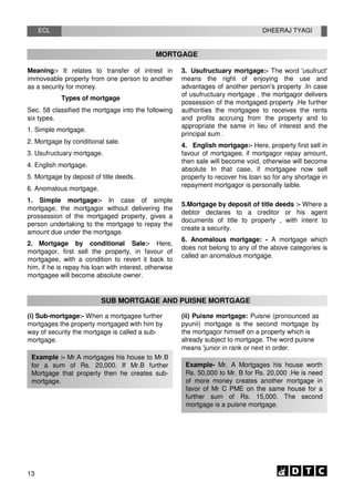 ECL DHEERAJ TYAGI
MORTGAGE
Meaning:- It relates to transfer of intrest in
immoveable property from one person to another
as a security for money.
Types of mortgage
Sec. 58 classified the mortgage into the following
six types.
1. Simple mortgage.
2. Mortgage by conditional sale.
3. Usufructuary mortgage.
4. English mortgage.
5. Mortgage by deposit of title deeds.
6. Anomalous mortgage.
1. Simple mortgage:- In case of simple
mortgage, the mortgagor without delivering the
prossession of the mortgaged property, gives a
person undertaking to the mortgage to repay the
amount due under the mortgage.
2. Mortgage by conditional Sale:- Here,
mortgagor, first sell the property, in favour of
mortgagee, with a condition to revert it back to
him, if he is repay his loan with interest, otherwise
mortgagee will become absolute owner.
3. Usufructuary mortgage:- The word 'usufruct'
means the right of enjoying the use and
advantages of another person's property .In case
of usufructuary mortgage , the mortgagor delivers
possession of the mortgaged property .He further
authorities the mortgagee to receives the rents
and profits accruing from the property and to
appropriate the same in lieu of interest and the
principal sum .
4. English mortgage:- Here, property first sell in
favour of mortgagee, if mortgagor repay amount,
then sale will become void, otherwise will become
absolute In that case, if mortgagee now sell
property to recover his loan so for any shortage in
repayment mortgagor is personally laible.
5.Mortgage by deposit of title deeds :- Where a
debtor declares to a creditor or his agent
documents of title to property , with intent to
create a security.
6. Anomalous mortgage: - A mortgage which
does not belong to any of the above categories is
called an anomalous mortgage.
SUB MORTGAGE AND PUISNE MORTGAGE
(i) Sub-mortgage:- When a mortgagee further
mortgages the property mortgaged with him by
way of security the mortgage is called a sub-
mortgage.
Example :- Mr.A mortgages his house to Mr.B
for a sum of Rs. 20,000. If Mr.B further
Mortgage that property then he creates sub-
mortgage.
(ii) Puisne mortgage: Puisne (pronounced as
pyunii) mortgage is the second mortgage by
the mortgagor himself on a property which is
already subject to mortgage. The word puisne
means 'junior in rank or next in order.
Example- Mr. A Mortgages his house worth
Rs. 50,000 to Mr. B for Rs. 20,000 .He is need
of more money creates another mortgage in
favor of Mr C PME on the same house for a
further sum of Rs. 15,000. The second
mortgage is a puisne mortgage.
13
 