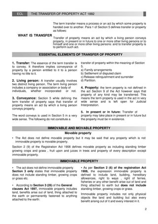ECL THE TRANSFER OF PROPERTY ACT 1882
The term transfer means a process or an act by which some property is
handed over to another. Para 1 of Section 5 defines transfer or property
as follows:
WHAT IS TRANSFER
Transfer of property means an act by which a living person conveys
property, in present or in future to one or more other living persons or to
himself and one or more other living persons: and to transfer property is
to perform such act.
ESSENTIAL ELEMENTS OF TRANSFER OF PROPERTY
1. Transfer: The essence of the term transfer is
to convey. It therefore implies conveyance of
property by a person entitled to it to a person
having no title to it.
2. Living person: A transfer usually involves
two distinct living person. The term living person
includes a company or association or body of
individuals, whether incorporated or not.
3. Conveyance: Section 5 while defining the
term transfer of property says that transfer of
property means an act by which a living person
conveys property.
The word conveys is used in Section 5 in a very
wide sense. The following do not constitute a
transfer of property within the meaning of Section
5.
a) Family arrangements
b) Settlement of disputed claim
c) Release relinquishment and surrender
d) Partition.
4. Property: the term property is not defined in
the act Section 9 of the Act however says that
property of any kind may be transferred. This
means the term property is used in the act in very
wide sense and is left open for Judicial
Interpretation.
5. In present or in future: Transfer of
property may take place in present or in future but
the property must be in existence.
IMMOVABLE AND MOVABLE PROPERTY
Movable property
• The Act does not define movable property but it may be said that any property which is not
immovable property is movable property.
Section 2 (9) of the Registration Act 1908 defines movable property as including standing timber
growing crops and grass , fruit upon and juices in trees and property of every description except
immovable property.
IMMOVABLE PROPERTY
• The act does not define immovable property
Section 3 only states that immovable property
does not include standing timber, growing crops
or grass etc.
• According to Section 3 (26) of the General
clauses Act 1897, immovable property includes
land, benefits arise out of land, thing attached to
the earth or permanently fastened to anything
attached to the earth:
• As per Section 2 (6) of the registration Act
1908, the expression immovable property is
defined to include land, building, hereditary
allowances, right to ways , right of ferries,
fisheries or any other benefit arise out of land and
thing attached to earth but does not include
standing timber, growing crops or grass.
Immovable property includes not only physical
objects like land and building but also every
benefit arising out of it and every interest in it.
2
 