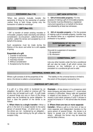 ECL
EXCHANGE (Sec-118)
“When two persons mutually transfer the
ownership of thing for the ownership of another
,neither thing or both things money only the
transaction is called an exchange “
GIFT (Sec-122)
“ Gift” is transfer of certain existing movable or
immovable ,property made voluntarily and without
consideration , by one person , called the donor to
another ,called the donee and accepted by or on
behalf of the donee .
Such acceptance must be made during the
lifetime of the donor and while he is still capable
of giving.
Essentials of a gift
1. Transfer of ownership
2. Property must be in existence
3. Voluntary transfer
4. Without consideration
5. Acceptance by the donee
DHEERAJ TYAGI
GIFT HOW EFFECTED
1. Gift of immovable property:- For the
purpose of making a gift of immovable property
the transfer must be effected by a registered
instrument signed by or on behalf of the donor
and attested by at least two witnesses .
2. Gift of movable property :- For the purpose
of making a gift of movable property, transfer may
be effected either by a registered instrument of
profession or by deliver.
SUSPENSION OF REVOCATION
OF GIFT (SEC. 126)
Grounds for suspension of revocation
1. By agreement
2. By rescission
CONDITIONAL GIFT
Like any other transfer under the Act a conditional
gift can also be made .A gift which comes into
existence on the fulfillment of a condition
precedent is a conditional gift and is valid.
UNIVERSAL DONEE (SEC. 128 )
Where a gift consists of all the properties of the
donor, the donee is called a universal donee .
The liability on the universal donee is limited to
the extent of the property received by him.
ONEROUS GIFT (SEC.127)
If a gift of a thing which is burdened by an
obligation, the gift is called on onerous gift The
donee may not accept such a gift . It a gift made
of several things any one or more of the things
gifted may be burdened by some obligation .In
such a case the position of the donee is as
follows
1. When there is a single transfer:- When a
gift is in the form of a single transfer to the same
person of several things , of which one is , and
the others are not , burdened by an obligation ,
the donee can take nothing by the gift unless he
accepts it fully.
Example – A has shares in X a prosperous joint
stock company and also shares in Y , a joint stock
company in difficulties .Heavy calls are expected
in respect of the shares in Y . A gives B all his
shares in joint stock company X and Y refuses to
accept the shares in Y .He cannot take the shares
in X.
2. Where there are two or more separate
transfer– Where a gift is in the form of two or
more separate and independent transfers to the
same person of several things , the donee is at
liberty to accept one of them and refuse the
others , although the former may be beneficial
and the letter onerous.
19
 