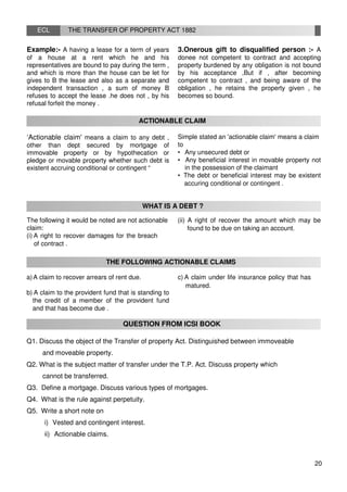 ECL THE TRANSFER OF PROPERTY ACT 1882
Example:- A having a lease for a term of years
of a house at a rent which he and his
representatives are bound to pay during the term ,
and which is more than the house can be let for
gives to B the lease and also as a separate and
independent transaction , a sum of money B
refuses to accept the lease .he does not , by his
refusal forfeit the money .
3.Onerous gift to disqualified person :- A
donee not competent to contract and accepting
property burdened by any obligation is not bound
by his acceptance ,But if , after becoming
competent to contract , and being aware of the
obligation , he retains the property given , he
becomes so bound.
ACTIONABLE CLAIM
‘Actionable claim' means a claim to any debt ,
other than dept secured by mortgage of
immovable property or by hypothecation or
pledge or movable property whether such debt is
existent accruing conditional or contingent “
Simple stated an 'actionable claim' means a claim
to
• Any unsecured debt or
• Any beneficial interest in movable property not
in the possession of the claimant
• The debt or beneficial interest may be existent
accuring conditional or contingent .
WHAT IS A DEBT ?
The following it would be noted are not actionable
claim:
(i) A right to recover damages for the breach
of contract .
(ii) A right of recover the amount which may be
found to be due on taking an account.
THE FOLLOWING ACTIONABLE CLAIMS
a)A claim to recover arrears of rent due.
b) A claim to the provident fund that is standing to
the credit of a member of the provident fund
and that has become due .
c) A claim under life insurance policy that has
matured.
QUESTION FROM ICSI BOOK
Q1. Discuss the object of the Transfer of property Act. Distinguished between immoveable
and moveable property.
Q2. What is the subject matter of transfer under the T.P. Act. Discuss property which
cannot be transferred.
Q3. Define a mortgage. Discuss various types of mortgages.
Q4. What is the rule against perpetuity.
Q5. Write a short note on
i) Vested and contingent interest.
ii) Actionable claims.
20
 