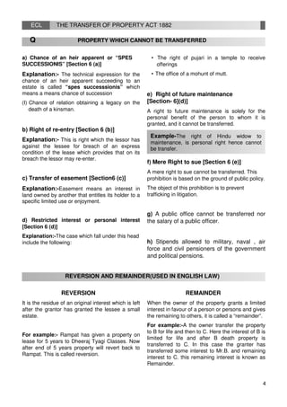 ECL THE TRANSFER OF PROPERTY ACT 1882
Q PROPERTY WHICH CANNOT BE TRANSFERRED
a) Chance of an heir apparent or “SPES
SUCCESSIONIS” [Section 6 (a)]
Explanation:- The technical expression for the
chance of an heir apparent succeeding to an
estate is called “spes successsionis” which
means a means chance of succession
(I) Chance of relation obtaining a legacy on the
death of a kinsman.
• The right of pujari in a temple to receive
offerings
• The office of a mohunt of mutt.
e) Right of future maintenance
[Section- 6](d)]
A right to future maintenance is solely for the
personal benefit of the person to whom it is
granted, and it cannot be transferred.
b) Right of re-entry [Section 6 (b)]
Explanation:- This is right which the lessor has
against the lessee for breach of an express
condition of the lease which provides that on its
breach the lessor may re-enter.
c) Transfer of easement [Section6 (c)]
Explanation:-Easement means an interest in
land owned by another that entitles its holder to a
specific limited use or enjoyment.
d) Restricted interest or personal interest
[Section 6 (d)]
Explanation:-The case which fall under this head
include the following:
Example-The right of Hindu widow to
maintenance, is personal right hence cannot
be transfer.
f) Mere Right to sue [Section 6 (e)]
A mere right to sue cannot be transferred. This
prohibition is based on the ground of public policy.
The object of this prohibition is to prevent
trafficking in litigation.
g) A public office cannot be transferred nor
the salary of a public officer.
h) Stipends allowed to military, naval , air
force and civil pensioners of the government
and political pensions.
REVERSION AND REMAINDER(USED IN ENGLISH LAW)
REVERSION REMAINDER
It is the residue of an original interest which is left
after the grantor has granted the lessee a small
estate.
For example:- Rampat has given a property on
lease for 5 years to Dheeraj Tyagi Classes. Now
after end of 5 years property will revert back to
Rampat. This is called reversion.
When the owner of the property grants a limited
interest in favour of a person or persons and gives
the remaining to others, it is called a “remainder”.
For example:-A the owner transfer the property
to B for life and then to C. Here the interest of B is
limited for life and after B death property is
transferred to C. In this case the granter has
transferred some interest to Mr.B. and remaining
interest to C. this remaining interest is known as
Remainder.
4
 