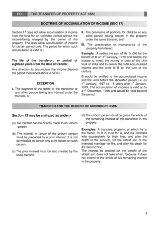 ECL THE TRANSFER OF PROPERTY ACT 1882
DOCTRINE OF ACCUMULATION OF INCOME (SEC 17)
Section 17 does not allow accumulation of income
from the land for an unlimited period without the
income-being enjoyed by the owner of the
property. The laws allow accumulation of income
for certain period only. The period for which such
accumulation is valid is:-
The life of the transferor; or period of
eighteen years from the date of transfer,
Any direction to accumulate the income beyond
the period mentioned above is VOID.
EXCEPTION
I. The payment of the debts of the transferor or
any other person taking any interest under the
transfer, or
II. The provisions of portions for children or any
other person taking interest in the property
under the same transfer, and
III. The preservation or maintenance of the
property transferred.
Example : A settles the sum of Rs. 5, 000 for the
benefit of B on 1st
January, 1979 and directs the
trustee to invest the money in units of the Unit
trust of India and to deliver the total accumulated
income and the units to B on the turn of the
century.
B would be entitled to the accumulated income
and the units before the stipulated period, i.e. on
1st
January, 1997 i.e. 18 years after 1st
January,
1979. The accumulation of incomes is valid up to
31st
December, 1996 and would be void beyond
the period.
TRANSFER FOR THE BENEFIT OF UNBORN PERSON
Section 13 may be analyzed as under:-
(a) No transfer can be directly made to an unborn
person.
(b) The interest in favour of the unborn person
must be preceded by a prior interest. It is not
permissible to confer only a life estate on such
person.
(c) The prior interest must be also created by the
same transfer.
(d) The unborn person must be given the whole of
the remaining interest of the transferor in the
property.
Examples: A transfers property, of which he is
the owner, to B in trust for A, and his intended
wife successively for their lives, and after the
death of the survivor, for the eldest son of the
intended marriage for life, and after his death for
A's Second Son.
The interest so created for the benefit of the
eldest son does not take effect, because it does
not extend to the whole of A's remaining interest
in the property.
6
 
