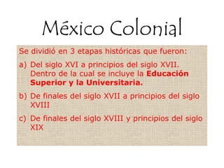 México Colonial
Se dividió en 3 etapas históricas que fueron:
a) Del siglo XVI a principios del siglo XVII.
Dentro de la cual se incluye la Educación
Superior y la Universitaria.
b) De finales del siglo XVII a principios del siglo
XVIII
c) De finales del siglo XVIII y principios del siglo
XIX
 