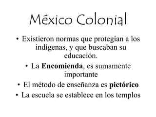 México Colonial
• Existieron normas que protegían a los
indígenas, y que buscaban su
educación.
• La Encomienda, es sumamente
importante
• El método de enseñanza es pictórico
• La escuela se establece en los templos
 