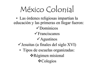 México Colonial
• Las órdenes religiosas impartían la
educación y las primeras en llegar fueron:
Dominicos
Franciscanos
Agustinos
Jesuitas (a finales del siglo XVI)
• Tipos de escuelas organizadas:
Régimen misional
Colegios
 