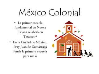 México Colonial
• La primer escuela
fundamental en Nueva
España se abrió en
Texcoco*
• En la Ciudad de México,
Fray Juan de Zumárraga
funda la primera escuela
para niñas
 
