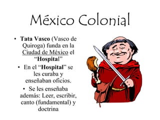 México Colonial
• Tata Vasco (Vasco de
Quiroga) funda en la
Ciudad de México el
“Hospital”
• En el “Hospital” se
les curaba y
enseñaban oficios.
• Se les enseñaba
además: Leer, escribir,
canto (fundamental) y
doctrina
 
