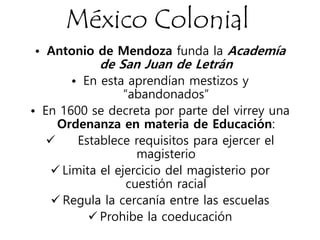 México Colonial
• Antonio de Mendoza funda la Academía
de San Juan de Letrán
• En esta aprendían mestizos y
“abandonados”
• En 1600 se decreta por parte del virrey una
Ordenanza en materia de Educación:
 Establece requisitos para ejercer el
magisterio
 Limita el ejercicio del magisterio por
cuestión racial
 Regula la cercanía entre las escuelas
 Prohibe la coeducación
 