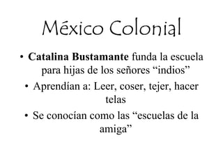 México Colonial
• Catalina Bustamante funda la escuela
para hijas de los señores “indios”
• Aprendían a: Leer, coser, tejer, hacer
telas
• Se conocían como las “escuelas de la
amiga”
 