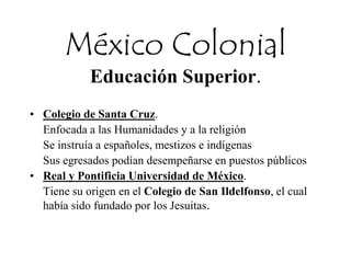 México Colonial
Educación Superior.
• Colegio de Santa Cruz.
Enfocada a las Humanidades y a la religión
Se instruía a españoles, mestizos e indígenas
Sus egresados podían desempeñarse en puestos públicos
• Real y Pontificia Universidad de México.
Tiene su origen en el Colegio de San Ildelfonso, el cual
había sido fundado por los Jesuitas.
 