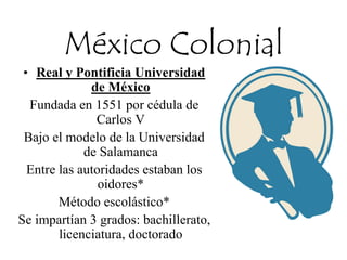 México Colonial
• Real y Pontificia Universidad
de México
Fundada en 1551 por cédula de
Carlos V
Bajo el modelo de la Universidad
de Salamanca
Entre las autoridades estaban los
oidores*
Método escolástico*
Se impartían 3 grados: bachillerato,
licenciatura, doctorado
 