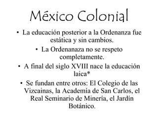 México Colonial
• La educación posterior a la Ordenanza fue
estática y sin cambios.
• La Ordenanaza no se respeto
completamente.
• A final del siglo XVIII nace la educación
laica*
• Se fundan entre otros: El Colegio de las
Vizcainas, la Academía de San Carlos, el
Real Seminario de Minería, el Jardín
Botánico.
 