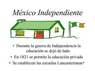 México Independiente
• Durante la guerra de Independencia la
educación se dejó de lado.
• En 1821 se permite la educación privada
• Se establecen las escuelas Lancasterianas*
 