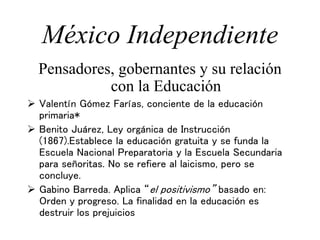 México Independiente
Pensadores, gobernantes y su relación
con la Educación
 Valentín Gómez Farías, conciente de la educación
primaria*
 Benito Juárez, Ley orgánica de Instrucción
(1867).Establece la educación gratuita y se funda la
Escuela Nacional Preparatoria y la Escuela Secundaria
para señoritas. No se refiere al laicismo, pero se
concluye.
 Gabino Barreda. Aplica “el positivismo” basado en:
Orden y progreso. La finalidad en la educación es
destruir los prejuicios
 