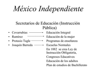 México Independiente
Secretarios de Educación (Instrucción
Pública)
• Covarrubias Educación Integral
• Ramírez Educación de la mujer
• Protasio Tagle Programas de enseñanza
• Joaquín Barreda Escuelas Normales
En 1882 se crea Ley de
Instrucción Obligatoria,
Congresos Educativos
Educación de los adultos
Plan de estudios de Bachillerato
 