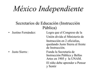 México Independiente
Secretarios de Educación (Instrucción
Pública)
• Justino Fernández: Logra que el Congreso de la
Unión divida el Ministerio de
Instrucción en 2 oficialias,
quedando Justo Sierra al frente
de Instrucción.
• Justo Sierra : Funda la Secretaría de
Instrucción Pública y Bellas
Artes en 1905 y la UNAM.
El niño debe aprender a Pensar
y Sentir
 