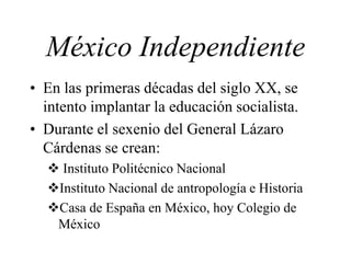 • En las primeras décadas del siglo XX, se
intento implantar la educación socialista.
• Durante el sexenio del General Lázaro
Cárdenas se crean:
 Instituto Politécnico Nacional
Instituto Nacional de antropología e Historia
Casa de España en México, hoy Colegio de
México
México Independiente
 