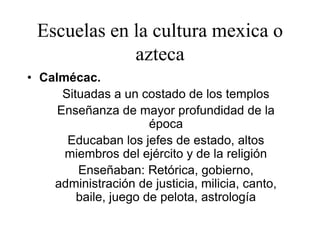 Escuelas en la cultura mexica o
azteca
• Calmécac.
Situadas a un costado de los templos
Enseñanza de mayor profundidad de la
época
Educaban los jefes de estado, altos
miembros del ejército y de la religión
Enseñaban: Retórica, gobierno,
administración de justicia, milicia, canto,
baile, juego de pelota, astrología
 