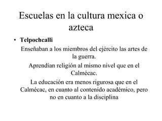 Escuelas en la cultura mexica o
azteca
• Telpochcalli
Enseñaban a los miembros del ejército las artes de
la guerra.
Aprendían religión al mismo nivel que en el
Calmécac.
La educación era menos rigurosa que en el
Calmécac, en cuanto al contenido académico, pero
no en cuanto a la disciplina
 