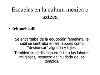 Escuelas en la cultura mexica o
azteca
• Ichpochcalli.
Se encargaba de la educación femenina, la
cual se centraba en las labores como
“deshuesar” algodón y tejer.
También se dedicaban en ésta a las labores
religiosas, respecto del cuidado de los
templos.
 