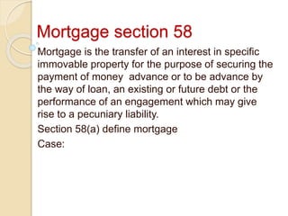 Mortgage section 58
Mortgage is the transfer of an interest in specific
immovable property for the purpose of securing the
payment of money advance or to be advance by
the way of loan, an existing or future debt or the
performance of an engagement which may give
rise to a pecuniary liability.
Section 58(a) define mortgage
Case:
 