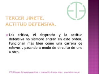  Las crítica, el desprecio y la actitud
defensiva no siempre entran en este orden.
Funcionan más bien como una carrera de
relevos , pasando a modo de circuito de uno
a otro.
ETEO Equipo de terapia cognitiva y evaluación de zona oeste www.eteo.com.ar
 
