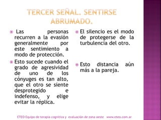  Las personas
recurren a la evasión
generalmente por
este sentimiento a
modo de protección.
 Esto sucede cuando el
grado de agresividad
de uno de los
cónyuges es tan alto,
que el otro se siente
desprotegido e
indefenso, y elige
evitar la réplica.
 El silencio es el modo
de protegerse de la
turbulencia del otro.
 Esto distancia aún
más a la pareja.
ETEO Equipo de terapia cognitiva y evaluación de zona oeste www.eteo.com.ar
 