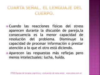  Cuando las reacciones físicas del stress
aparecen durante la discusión de pareja,la
consecuencia es la menor capacidad de
resolución del problema. Disminuye la
capacidad de procesar información o prestar
atención a lo que el otro está diciendo.
 Aparecen las respuestas más reflejas pero
menos intelectuales: lucha, huída.
ETEO Equipo de terapia cognitiva y evaluación de zona oeste www.eteo.com.ar
 