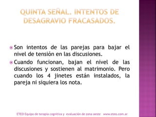  Son intentos de las parejas para bajar el
nivel de tensión en las discusiones.
 Cuando funcionan, bajan el nivel de las
discusiones y sostienen al matrimonio. Pero
cuando los 4 jinetes están instalados, la
pareja ni siquiera los nota.
ETEO Equipo de terapia cognitiva y evaluación de zona oeste www.eteo.com.ar
 
