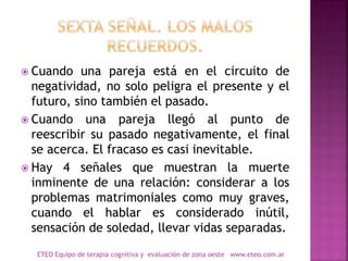 Cuando una pareja está en el circuito de
negatividad, no solo peligra el presente y el
futuro, sino también el pasado.
 Cuando una pareja llegó al punto de
reescribir su pasado negativamente, el final
se acerca. El fracaso es casi inevitable.
 Hay 4 señales que muestran la muerte
inminente de una relación: considerar a los
problemas matrimoniales como muy graves,
cuando el hablar es considerado inútil,
sensación de soledad, llevar vidas separadas.
ETEO Equipo de terapia cognitiva y evaluación de zona oeste www.eteo.com.ar
 