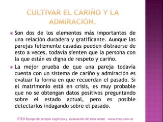  Son dos de los elementos más importantes de
una relación duradera y gratificante. Aunque las
parejas felizmente casadas pueden distraerse de
esto a veces, todavía sienten que la persona con
la que están es digna de respeto y cariño.
 La mejor prueba de que una pareja todavía
cuenta con un sistema de cariño y admiración es
evaluar la forma en que recuerdan el pasado. Si
el matrimonio está en crisis, es muy probable
que no se obtengan datos positivos preguntando
sobre el estado actual, pero es posible
detectarlos indagando sobre el pasado.
ETEO Equipo de terapia cognitiva y evaluación de zona oeste www.eteo.com.ar
 