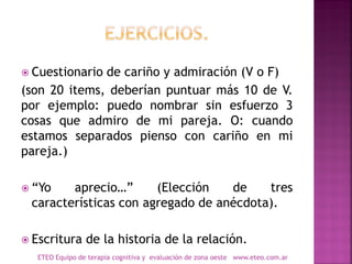  Cuestionario de cariño y admiración (V o F)
(son 20 items, deberían puntuar más 10 de V.
por ejemplo: puedo nombrar sin esfuerzo 3
cosas que admiro de mi pareja. O: cuando
estamos separados pienso con cariño en mi
pareja.)
 “Yo aprecio…” (Elección de tres
características con agregado de anécdota).
 Escritura de la historia de la relación.
ETEO Equipo de terapia cognitiva y evaluación de zona oeste www.eteo.com.ar
 