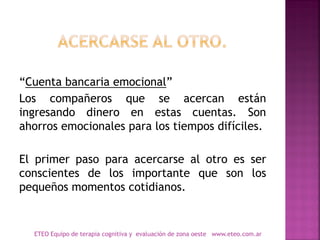“Cuenta bancaria emocional”
Los compañeros que se acercan están
ingresando dinero en estas cuentas. Son
ahorros emocionales para los tiempos difíciles.
El primer paso para acercarse al otro es ser
conscientes de los importante que son los
pequeños momentos cotidianos.
ETEO Equipo de terapia cognitiva y evaluación de zona oeste www.eteo.com.ar
 
