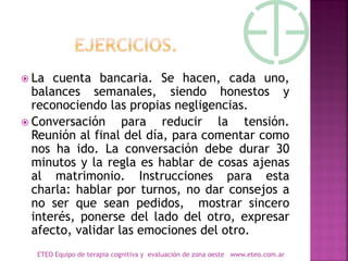  La cuenta bancaria. Se hacen, cada uno,
balances semanales, siendo honestos y
reconociendo las propias negligencias.
 Conversación para reducir la tensión.
Reunión al final del día, para comentar como
nos ha ido. La conversación debe durar 30
minutos y la regla es hablar de cosas ajenas
al matrimonio. Instrucciones para esta
charla: hablar por turnos, no dar consejos a
no ser que sean pedidos, mostrar sincero
interés, ponerse del lado del otro, expresar
afecto, validar las emociones del otro.
ETEO Equipo de terapia cognitiva y evaluación de zona oeste www.eteo.com.ar
 