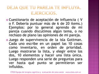  Cuestionario de aceptación de influencia ( V
o F. Debería puntuar más de 6 de 20 items.)
Ejemplos: por lo general aprendo de mi
pareja cuando discutimos algún tema, o no
rechazo de plano las opiniones de mi pareja.
 Juego de supervivencia de la isla Gottman.
Cada uno escribe en un papel las 10 cosas
como inventario, en orden de prioridad.
Luego mostrarse la lista, y elegir entre los
dos, 10 elementos y hacer una lista única.
Luego responden una serie de preguntas para
ver hasta qué punto se permitieron ser
influídos.
ETEO Equipo de terapia cognitiva y evaluación de zona oeste www.eteo.com.ar
 
