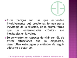  Estas parejas son las que entienden
intuitivamente qué problemas forman parte
inevitable de la relación, de la misma forma
que las enfermedades crónicas son
inevitables en la vejez.
 Se convierten en capaces de vivir con él, de
evitar situaciones que lo empeoran,
desarrollan estrategias y métodos de seguir
adelante a pesar de.
ETEO Equipo de terapia cognitiva y evaluación de zona oeste www.eteo.com.ar
 