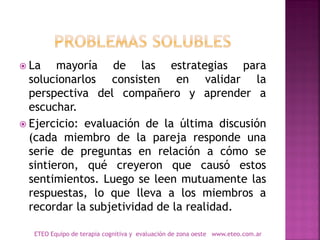  La mayoría de las estrategias para
solucionarlos consisten en validar la
perspectiva del compañero y aprender a
escuchar.
 Ejercicio: evaluación de la última discusión
(cada miembro de la pareja responde una
serie de preguntas en relación a cómo se
sintieron, qué creyeron que causó estos
sentimientos. Luego se leen mutuamente las
respuestas, lo que lleva a los miembros a
recordar la subjetividad de la realidad.
ETEO Equipo de terapia cognitiva y evaluación de zona oeste www.eteo.com.ar
 