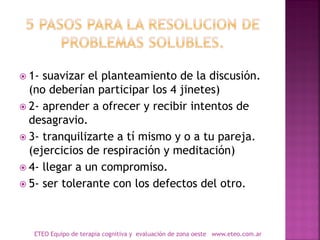  1- suavizar el planteamiento de la discusión.
(no deberían participar los 4 jinetes)
 2- aprender a ofrecer y recibir intentos de
desagravio.
 3- tranquilizarte a tí mismo y o a tu pareja.
(ejercicios de respiración y meditación)
 4- llegar a un compromiso.
 5- ser tolerante con los defectos del otro.
ETEO Equipo de terapia cognitiva y evaluación de zona oeste www.eteo.com.ar
 