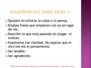  Quejate sin echarle la culpa a tu pareja.
 Emplea frases que empiecen con yo en lugar
de vos.
 Describir lo que está pasando sin juzgar ni
evaluar.
 Expresarse con claridad. No esperar que el
otro nos lea el pensamiento.
 Ser amable.
 Ser agradecido.
ETEO Equipo de terapia cognitiva y evaluación de zona oeste www.eteo.com.ar
 