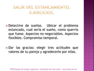  Detective de sueños. Ubicar el problema
estancado, cual sería el sueño, como querría
que fuese. Aspectos no negociables. Aspectos
flexibles. Compromiso temporal.
 Dar las gracias: elegir tres actitudes que
valores de tu pareja y agredecerle por ellas.
ETEO Equipo de terapia cognitiva y evaluación de zona oeste www.eteo.com.ar
 