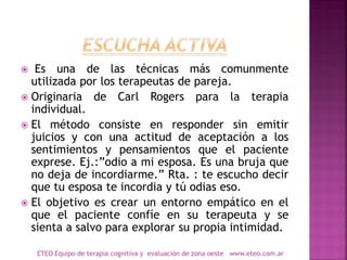  Es una de las técnicas más comunmente
utilizada por los terapeutas de pareja.
 Originaria de Carl Rogers para la terapia
individual.
 El método consiste en responder sin emitir
juicios y con una actitud de aceptación a los
sentimientos y pensamientos que el paciente
exprese. Ej.:”odio a mi esposa. Es una bruja que
no deja de incordiarme.” Rta. : te escucho decir
que tu esposa te incordia y tú odias eso.
 El objetivo es crear un entorno empático en el
que el paciente confíe en su terapeuta y se
sienta a salvo para explorar su propia intimidad.
ETEO Equipo de terapia cognitiva y evaluación de zona oeste www.eteo.com.ar
 