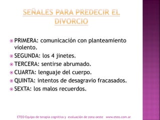  PRIMERA: comunicación con planteamiento
violento.
 SEGUNDA: los 4 jinetes.
 TERCERA: sentirse abrumado.
 CUARTA: lenguaje del cuerpo.
 QUINTA: intentos de desagravio fracasados.
 SEXTA: los malos recuerdos.
ETEO Equipo de terapia cognitiva y evaluación de zona oeste www.eteo.com.ar
 