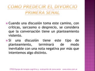  Cuando una discusión toma este camino, con
críticas, sarcasmo o desprecio, se considera
que la conversación tiene un planteamiento
violento.
 Si una discusión tiene este tipo de
planteamiento, terminará de modo
inevitable con una nota negativa por más que
intentemos algo distinto.
ETEO Equipo de terapia cognitiva y evaluación de zona oeste www.eteo.com.ar
 