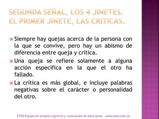  Siempre hay quejas acerca de la persona con
la que se convive, pero hay un abismo de
diferencia entre queja y crítica.
 Una queja se refiere solamente a alguna
acción específica en la que el otro ha
fallado.
 La crítica es más global, e incluye palabras
negativas sobre el carácter o personalidad
del otro.
ETEO Equipo de terapia cognitiva y evaluación de zona oeste www.eteo.com.ar
 