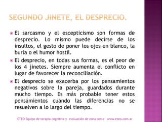  El sarcasmo y el escepticismo son formas de
desprecio. Lo mismo puede decirse de los
insultos, el gesto de poner los ojos en blanco, la
burla o el humor hostil.
 El desprecio, en todas sus formas, es el peor de
los 4 jinetes. Siempre aumenta el conflicto en
lugar de favorecer la reconciliación.
 El desprecio se exacerba por los pensamientos
negativos sobre la pareja, guardados durante
mucho tiempo. Es más probable tener estos
pensamientos cuando las diferencias no se
resuelven a lo largo del tiempo.
ETEO Equipo de terapia cognitiva y evaluación de zona oeste www.eteo.com.ar
 