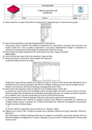 TECHNOLOGIE
TP REVIT ARCHITECTURE
INTERFACE
TP A Page 5 sur 5
5ème
… Nom : ………………………………… Prénom : ………………………… Date……/………/…….
13. Dans le sélecteur de type, faites défiler les options de tri disponibles pour l'arborescence du projet.
14. Dans le menu Paramètres, choisissez Organisation de l'arborescence.
Vous pouvez créer et modifier des schémas d'organisation de l'arborescence du projet pour les vues et les
feuilles. Après avoir créé un schéma d'organisation, vous pouvez immédiatement changer le classement du
contenu de l'arborescence en sélectionnant le schéma dans le sélecteur de type.
15. Dans la boîte de dialogue Organisation de l'arborescence du projet, cliquez sur Annuler.
Barre d'état
16. Sous Outils de base, dans la barre de conception, cliquez sur Mur.
17. Placez le pointeur au centre de la zone de dessin. Ne cliquez pas.
Le pointeur prend la forme d'un crayon.
Située dans l'angle inférieur gauche de la fenêtre du logiciel, la barre d'état fournit des informations sur la
procédure à suivre. Dans le cas présent, elle affiche le message "Cliquez pour saisir le point de départ du mur."
Conseil L'info-bulle qui s'affiche est identique au message de la barre d'état.
18. Dans la barre de conception, cliquez sur Modifier afin de désélectionner l'option Mur.
La visibilité de la barre d'état est contrôlable à partir du menu Fenêtre. En outre, la barre d'état et les info-
bulles fournissent des informations sur les éléments sélectionnés dans une vue. Lorsque vous placez le pointeur
sur un élément, celui-ci se met en surbrillance et la barre d'état affiche son nom.
19. Placez le pointeur sur la flèche du symbole d'élévation, dans la partie gauche de la zone de dessin.
Le symbole d'élévation est constitué du symbole principal et des flèches directionnelles de l'élévation (un
triangle). Veillez à placer le pointeur sur la flèche directionnelle de l'élévation. Elle apparaît en surbrillance
lorsque le pointeur est placé dessus.
Le nom de l'élément indiqué dans la barre d'état est vu : Elévation : West.
20. Appuyez sur la touche TAB : la sélection bascule vers le symbole d'élévation principal, Elévations : Elévation :
Elevation 5.
Pour sélectionner un élément spécifique dans une vue complexe ou encombrée, vous pouvez basculer entre les
différents éléments en appuyant sur la touche TAB jusqu'à ce que le nom de l'élément souhaité s'affiche dans
la barre d'état.
 