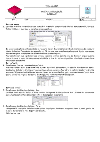 TECHNOLOGIE
TP REVIT ARCHITECTURE
INTERFACE
TP A Page 2 sur 5
5ème
… Nom : ………………………………… Prénom : ………………………… Date……/………/…….
Barre de menus
3. La barre de menus horizontale située en haut de la fenêtre comprend des noms de menus standard, tels que
Fichier, Edition et Vue. Dans le menu Vue, choisissez Zoom.
De nombreuses options sont associées à un raccourci clavier. Celui-ci est alors indiqué dans le menu. Le raccourci
clavier de l'option Zoom région, par exemple, est ZR. Lorsque vous travaillez dans la zone de dessin, vous pouvez
appeler une option en appuyant sur la combinaison de touche adéquate.
Pour sélectionner plus rapidement ces options, placez le pointeur dans la zone de dessin et cliquez avec le
bouton droit de la souris. Un menu contextuel affiche la liste des options disponibles, selon l'opération en cours
et l'élément sélectionné.
Barre d'outils
4. Dans le menu Fenêtre, choisissez Barre d'outils.
Plusieurs barres d'outils s'affichent dans la partie supérieure de la fenêtre, au-dessous de la barre de menus.
Les boutons de la barre d'outils correspondent aux options courantes. Pour gérer la visibilité des barres d'outils
et activer/désactiver les libellés des boutons, cliquez sur le menu Fenêtre, puis choisissez Barres d'outils. Vous
pouvez utiliser les poignées des barres d'outils pour les redimensionner et les déplacer.
Barre des options
5. Dans le menu Modélisation, choisissez Mur.
La barre située sous les barres d'outils contient des options de conception de mur. La barre des options est
contextuelle ; son contenu dépend de l'outil ou du composant sélectionné.
6. Dans le menu Modélisation, choisissez Porte.
Les options de conception de la barre des options s'appliquent dorénavant aux portes. Dans la partie gauche de
la barre des options, un type de porte est spécifié.
Sélecteur de type
 